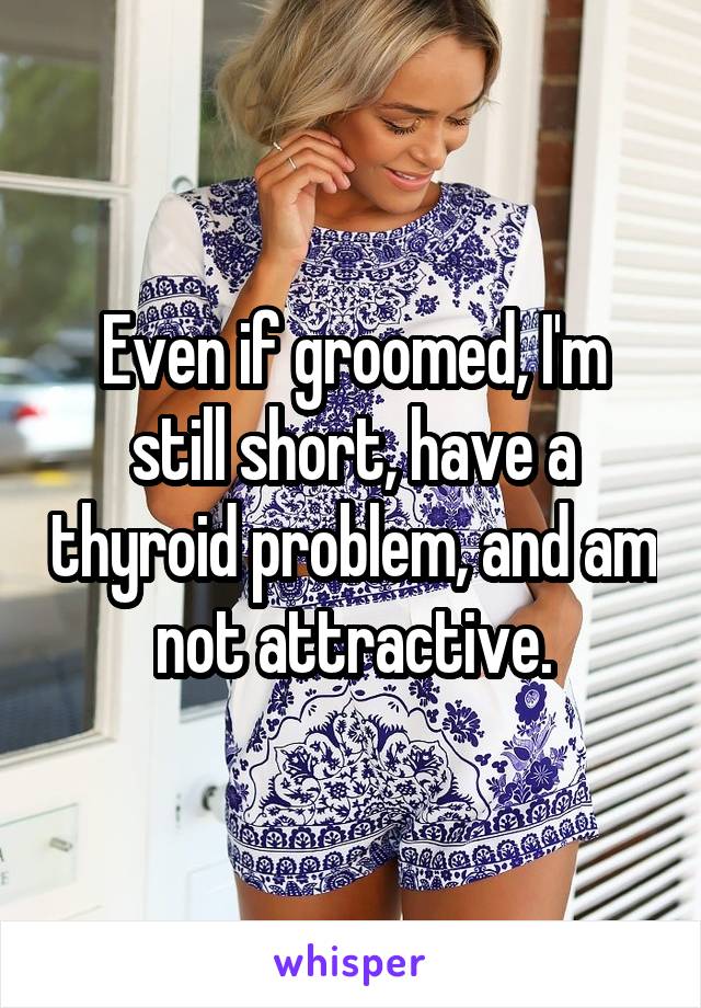 Even if groomed, I'm still short, have a thyroid problem, and am not attractive.