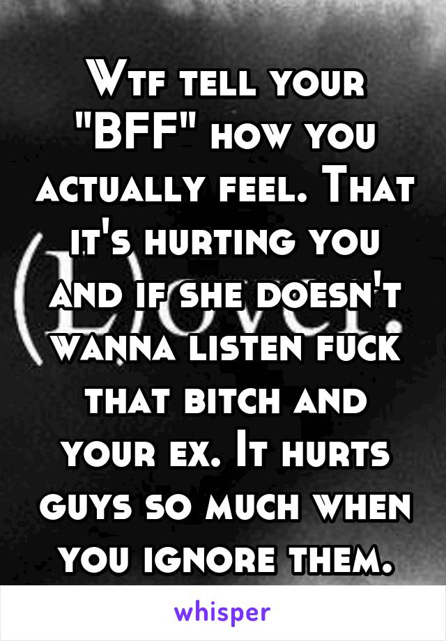 Wtf tell your "BFF" how you actually feel. That it's hurting you and if she doesn't wanna listen fuck that bitch and your ex. It hurts guys so much when you ignore them.