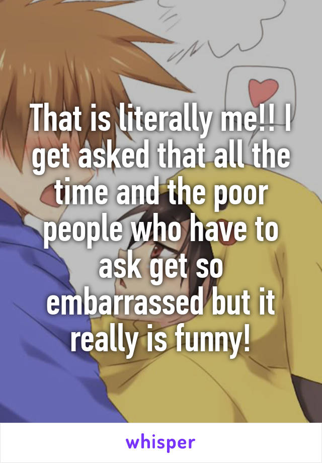 That is literally me!! I get asked that all the time and the poor people who have to ask get so embarrassed but it really is funny!