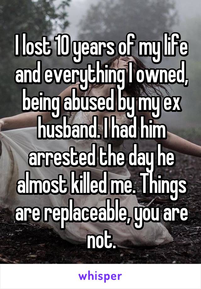 I lost 10 years of my life and everything I owned, being abused by my ex husband. I had him arrested the day he almost killed me. Things are replaceable, you are not.
