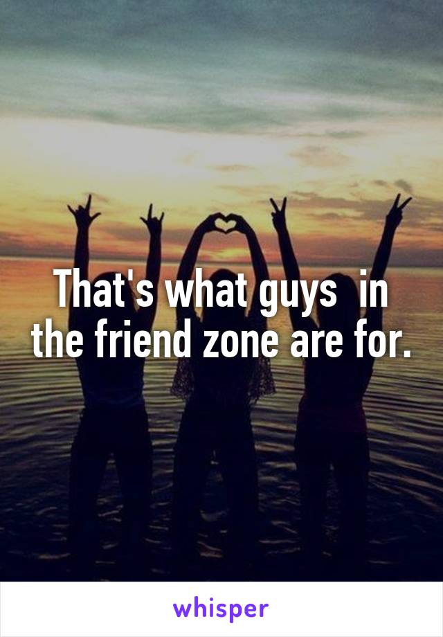 That's what guys  in the friend zone are for.