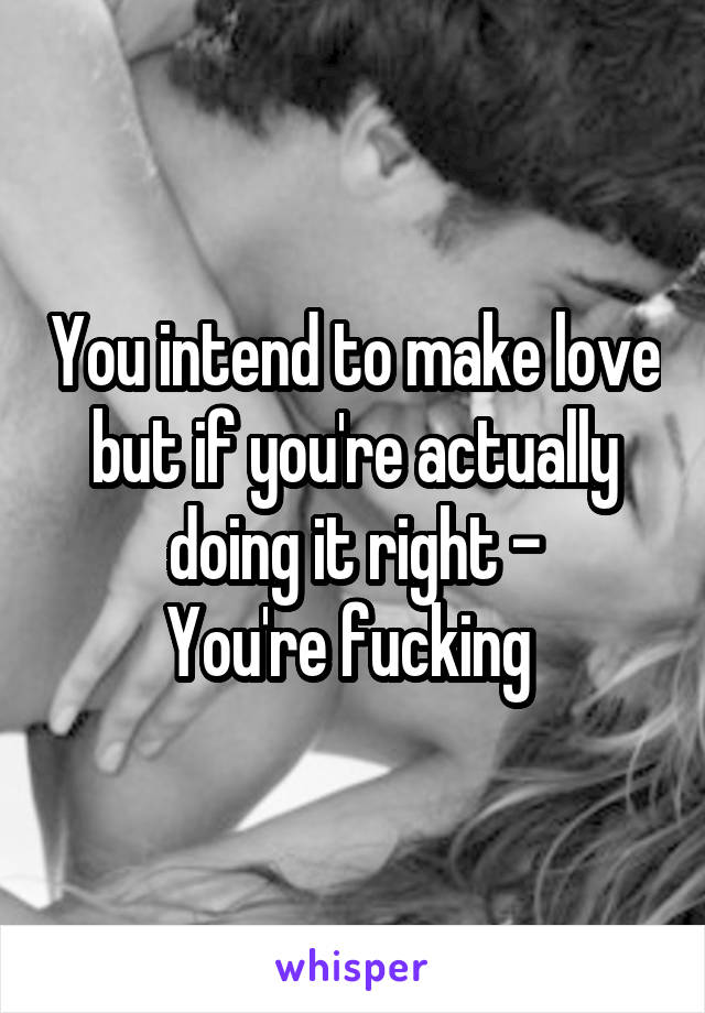 You intend to make love but if you're actually doing it right -
You're fucking 