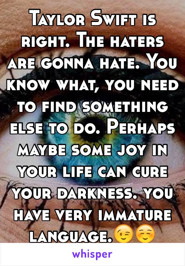 Taylor Swift is right. The haters are gonna hate. You know what, you need to find something else to do. Perhaps maybe some joy in your life can cure your darkness. you have very immature language.😉☺️