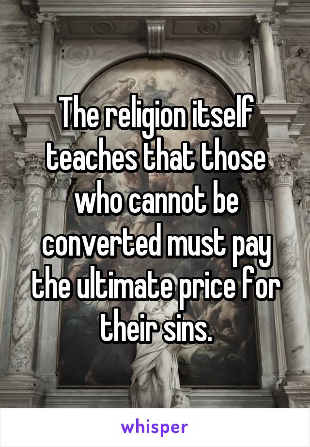 The religion itself teaches that those who cannot be converted must pay the ultimate price for their sins.