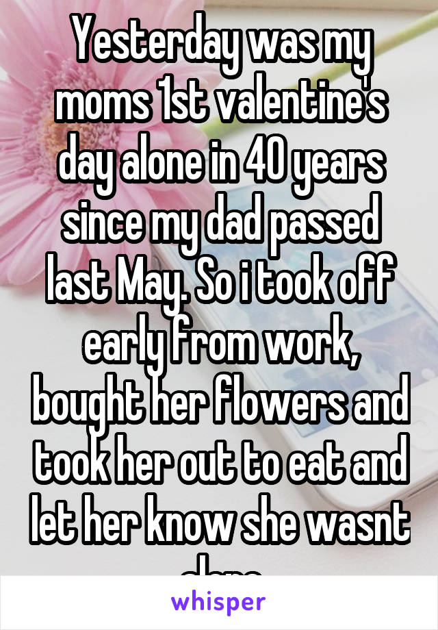 Yesterday was my moms 1st valentine's day alone in 40 years since my dad passed last May. So i took off early from work, bought her flowers and took her out to eat and let her know she wasnt alone