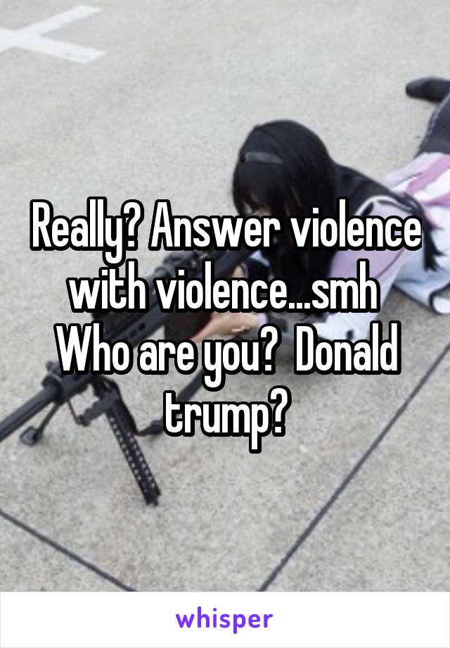 Really? Answer violence with violence...smh 
Who are you?  Donald trump?