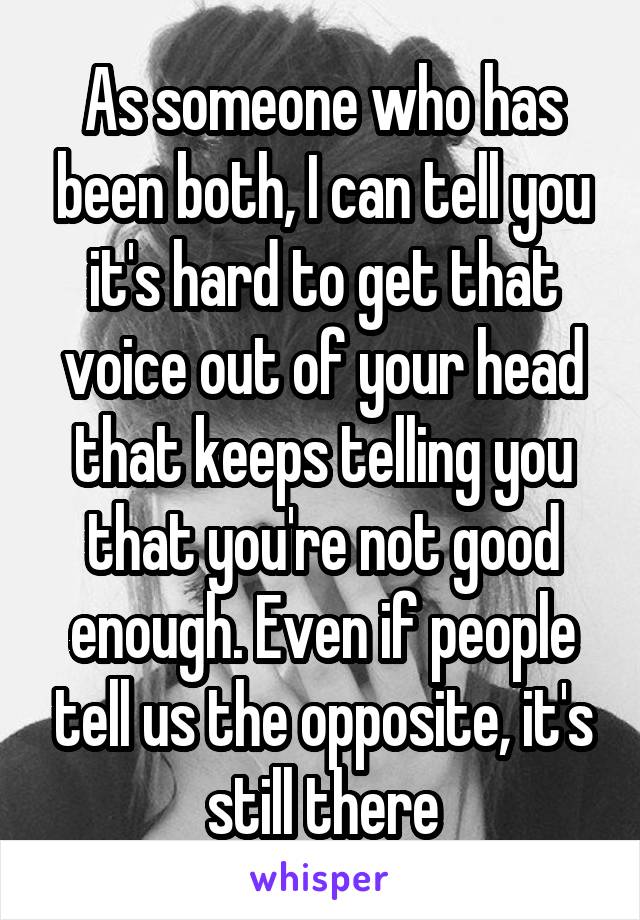 As someone who has been both, I can tell you it's hard to get that voice out of your head that keeps telling you that you're not good enough. Even if people tell us the opposite, it's still there