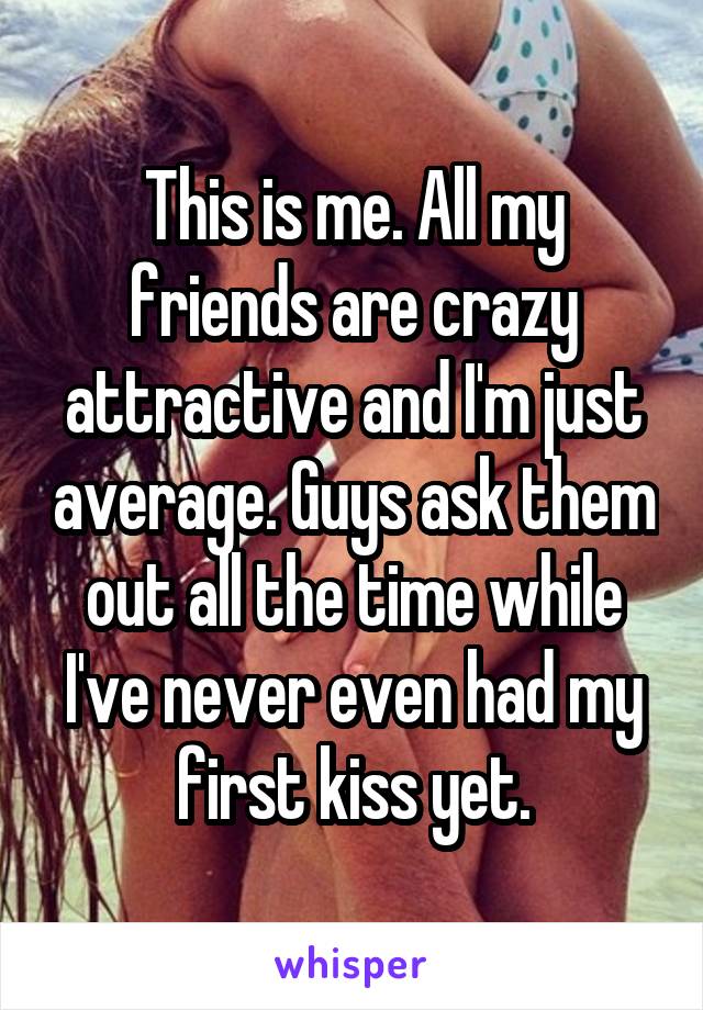 This is me. All my friends are crazy attractive and I'm just average. Guys ask them out all the time while I've never even had my first kiss yet.