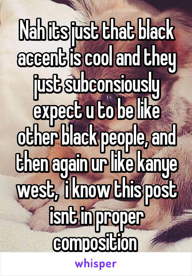 Nah its just that black accent is cool and they just subconsiously expect u to be like other black people, and then again ur like kanye west,  i know this post isnt in proper composition 