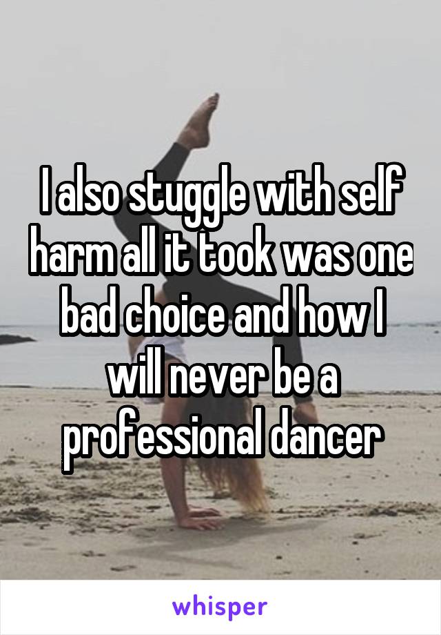 I also stuggle with self harm all it took was one bad choice and how I will never be a professional dancer