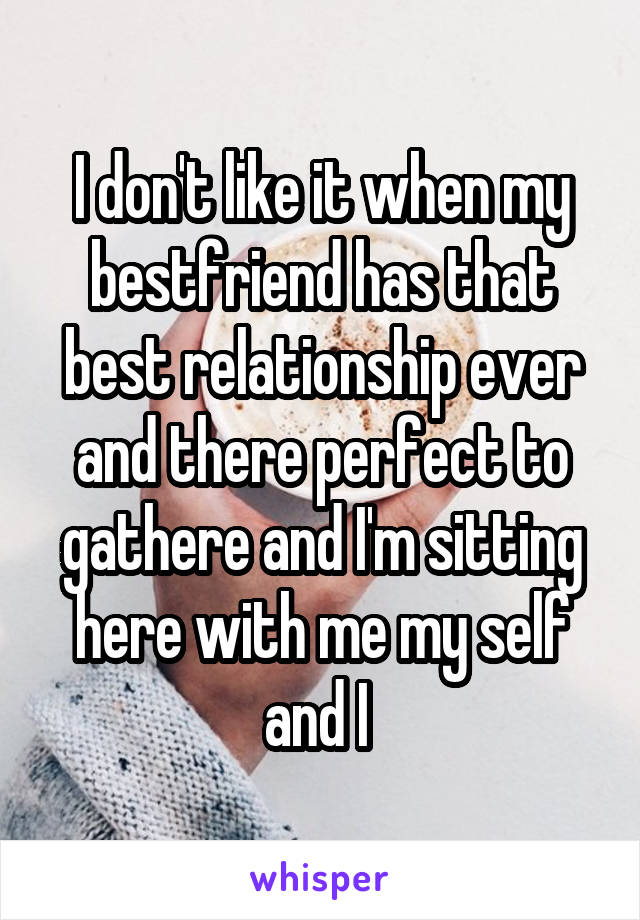 I don't like it when my bestfriend has that best relationship ever and there perfect to gathere and I'm sitting here with me my self and I 