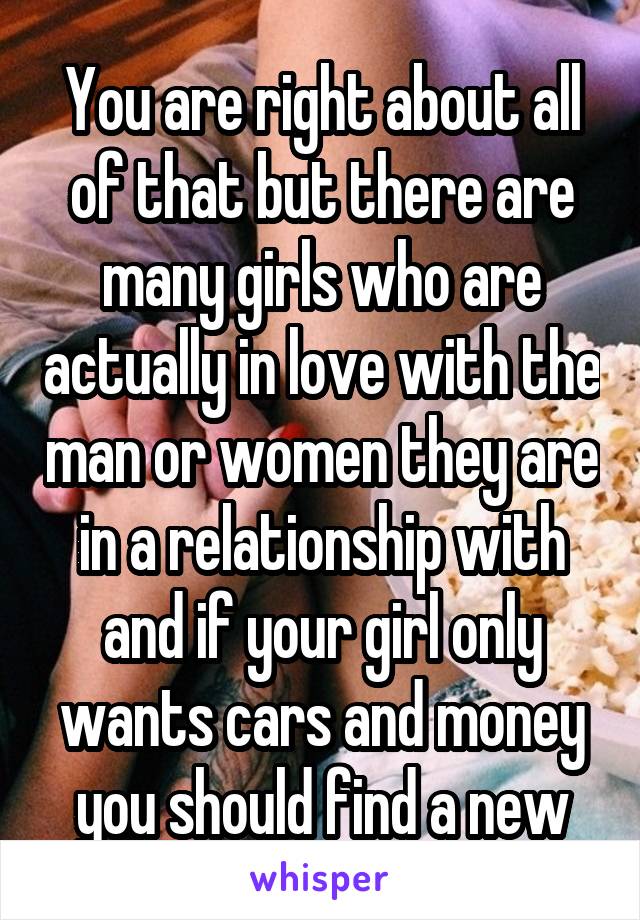 You are right about all of that but there are many girls who are actually in love with the man or women they are in a relationship with and if your girl only wants cars and money you should find a new