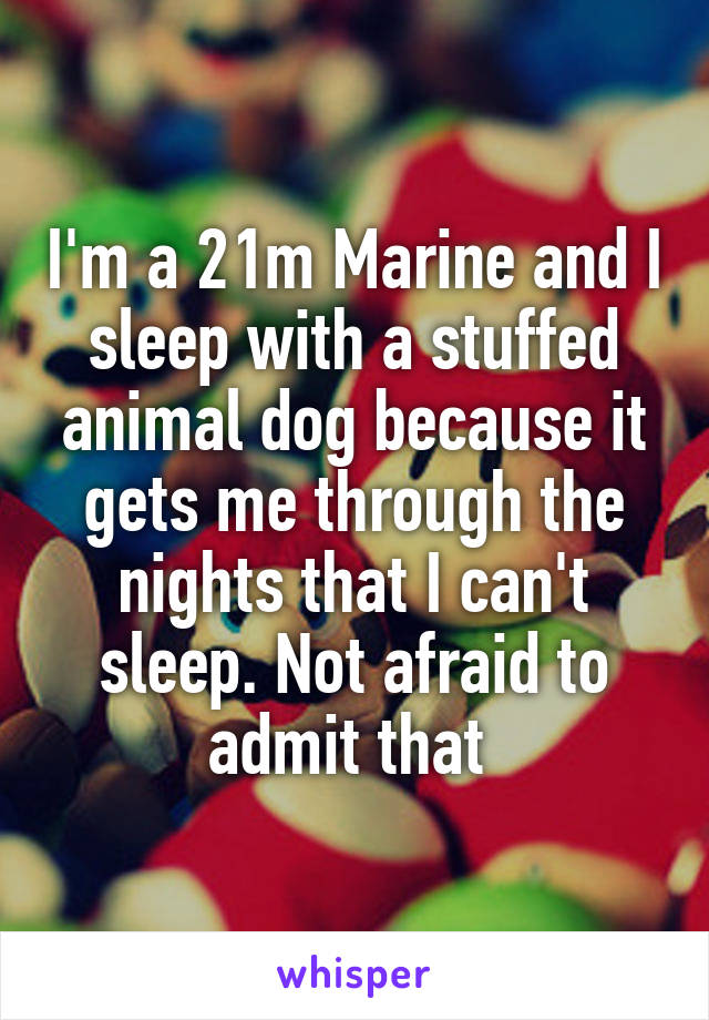 I'm a 21m Marine and I sleep with a stuffed animal dog because it gets me through the nights that I can't sleep. Not afraid to admit that 