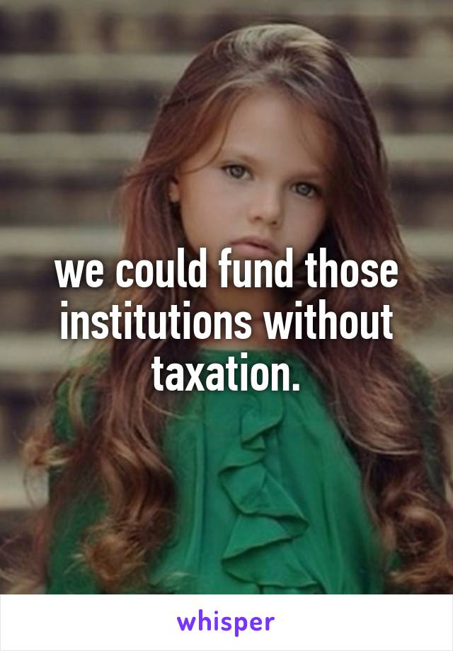 we could fund those institutions without taxation.