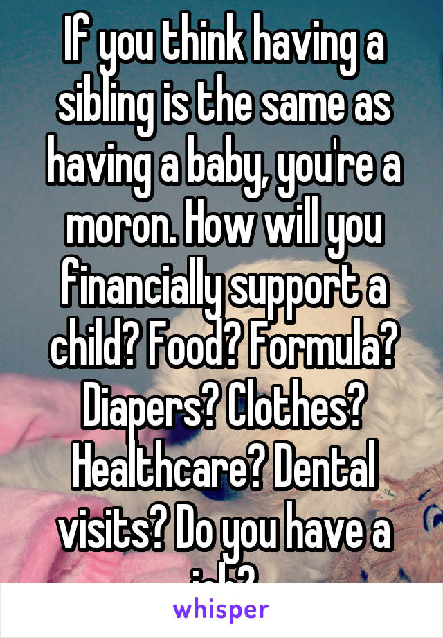 If you think having a sibling is the same as having a baby, you're a moron. How will you financially support a child? Food? Formula? Diapers? Clothes? Healthcare? Dental visits? Do you have a job?