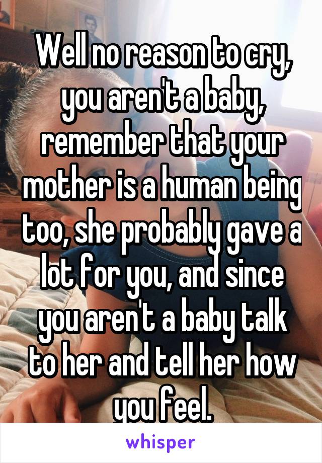 Well no reason to cry, you aren't a baby, remember that your mother is a human being too, she probably gave a lot for you, and since you aren't a baby talk to her and tell her how you feel.