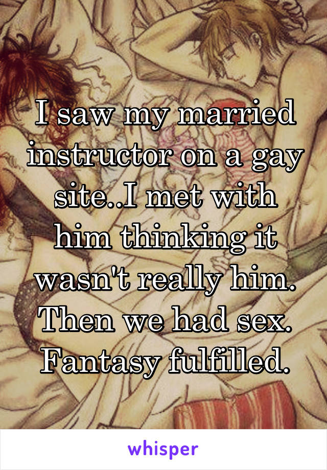 I saw my married instructor on a gay site..I met with him thinking it wasn't really him. Then we had sex. Fantasy fulfilled.
