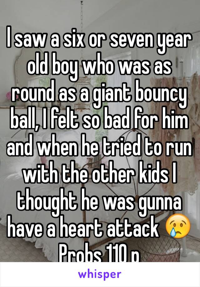 I saw a six or seven year old boy who was as round as a giant bouncy ball, I felt so bad for him and when he tried to run with the other kids I thought he was gunna have a heart attack 😢
Probs 110 p
