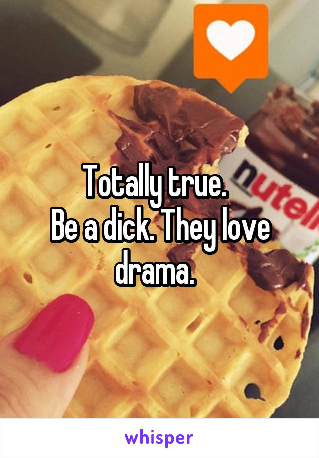Totally true.  
Be a dick. They love drama.  