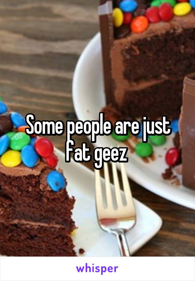 Some people are just fat geez 