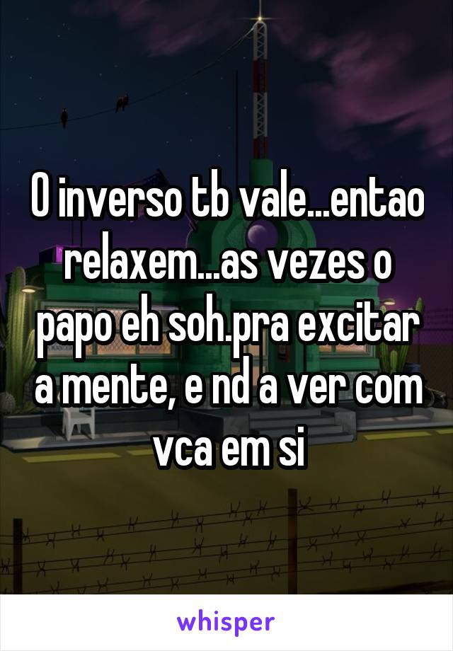 O inverso tb vale...entao relaxem...as vezes o papo eh soh.pra excitar a mente, e nd a ver com vca em si