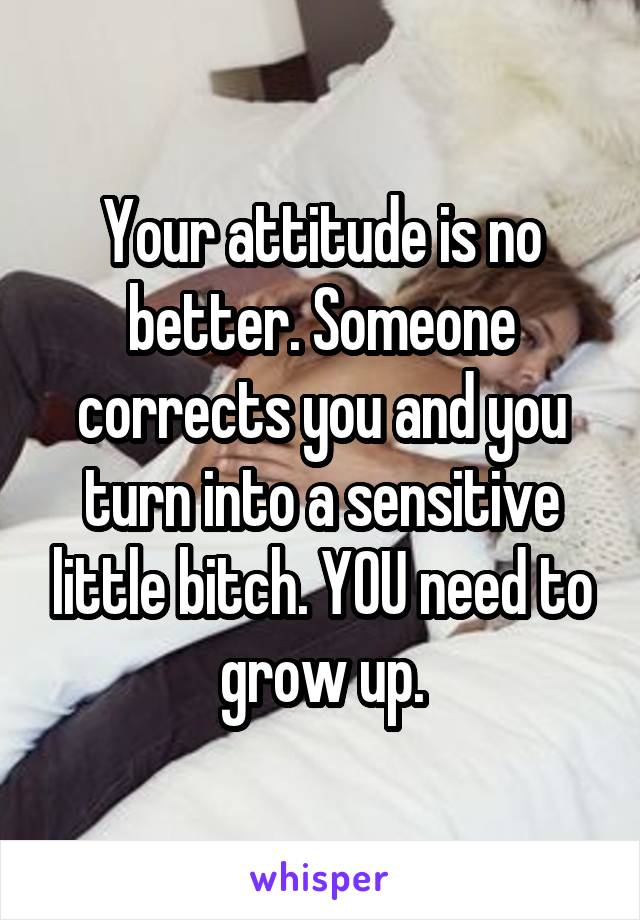 Your attitude is no better. Someone corrects you and you turn into a sensitive little bitch. YOU need to grow up.