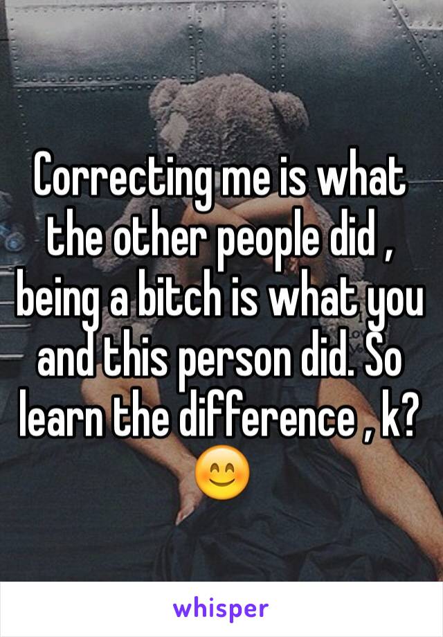 Correcting me is what the other people did , being a bitch is what you and this person did. So learn the difference , k? 😊