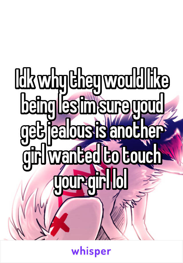 Idk why they would like being les im sure youd get jealous is another girl wanted to touch your girl lol 