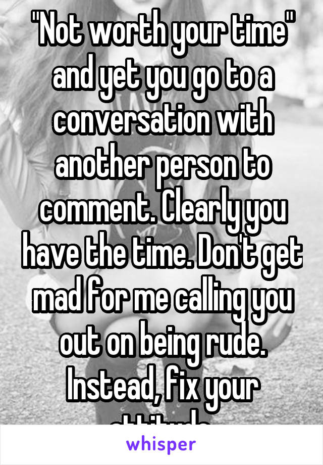 "Not worth your time" and yet you go to a conversation with another person to comment. Clearly you have the time. Don't get mad for me calling you out on being rude. Instead, fix your attitude 