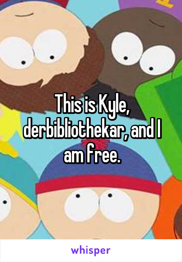 This is Kyle, derbibliothekar, and I am free.