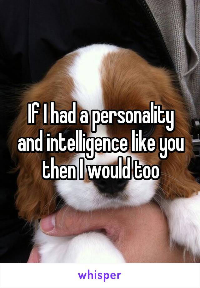 If I had a personality and intelligence like you then I would too