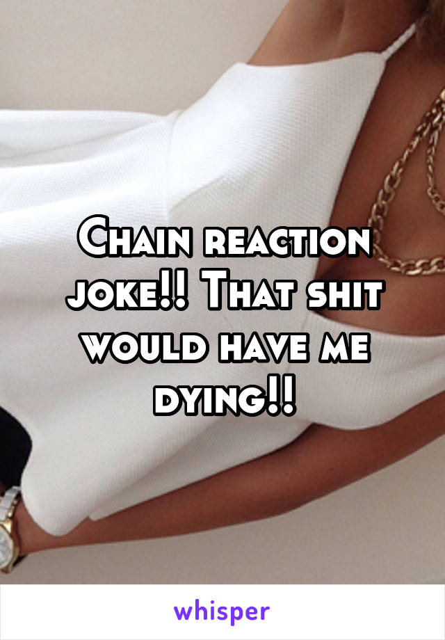 Chain reaction joke!! That shit would have me dying!!