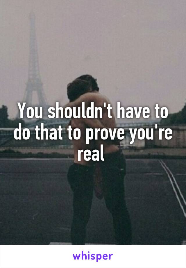 You shouldn't have to do that to prove you're real 