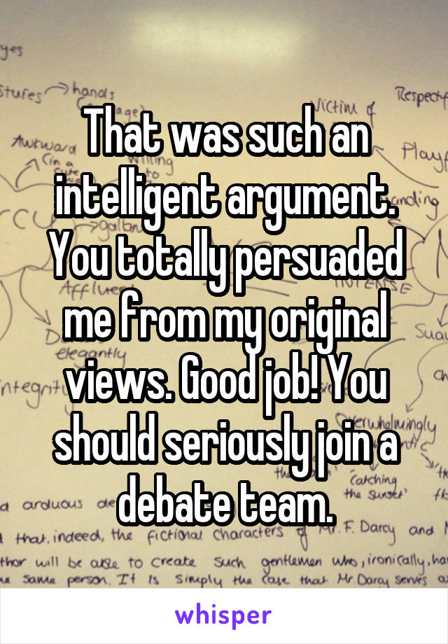 That was such an intelligent argument. You totally persuaded me from my original views. Good job! You should seriously join a debate team.