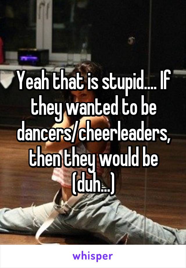 Yeah that is stupid.... If they wanted to be dancers/cheerleaders, then they would be (duh...)