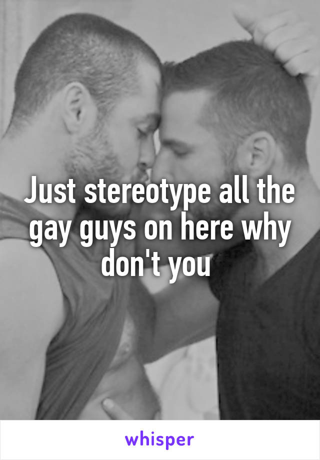 Just stereotype all the gay guys on here why don't you 