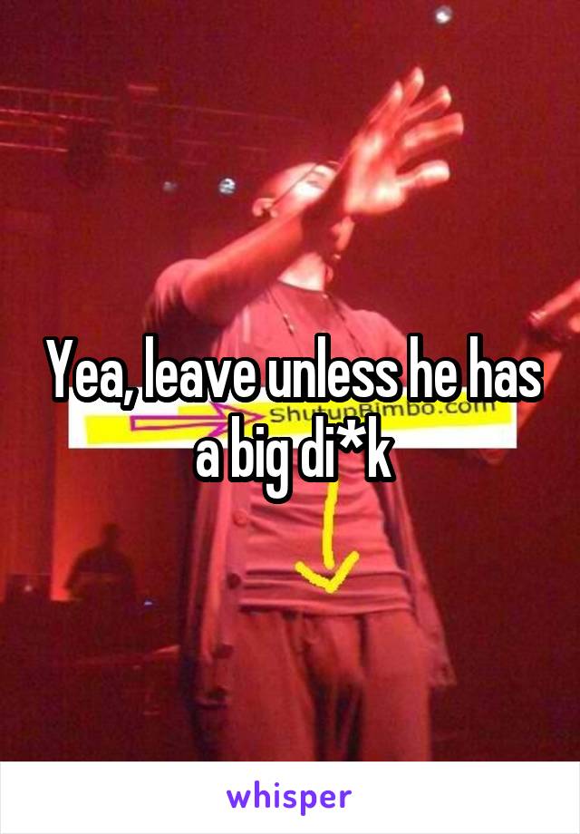 Yea, leave unless he has a big di*k