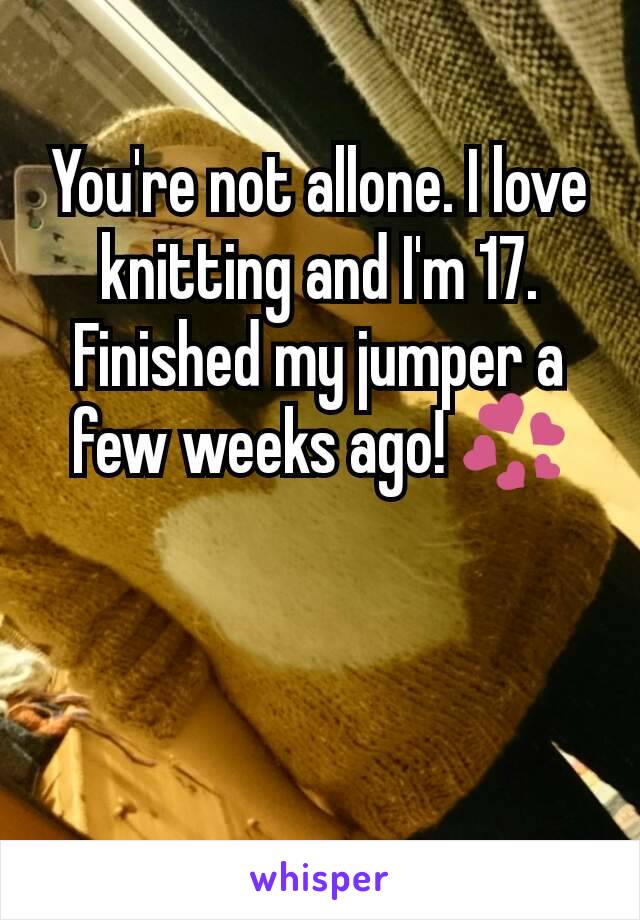 You're not allone. I love knitting and I'm 17. Finished my jumper a few weeks ago! 💞