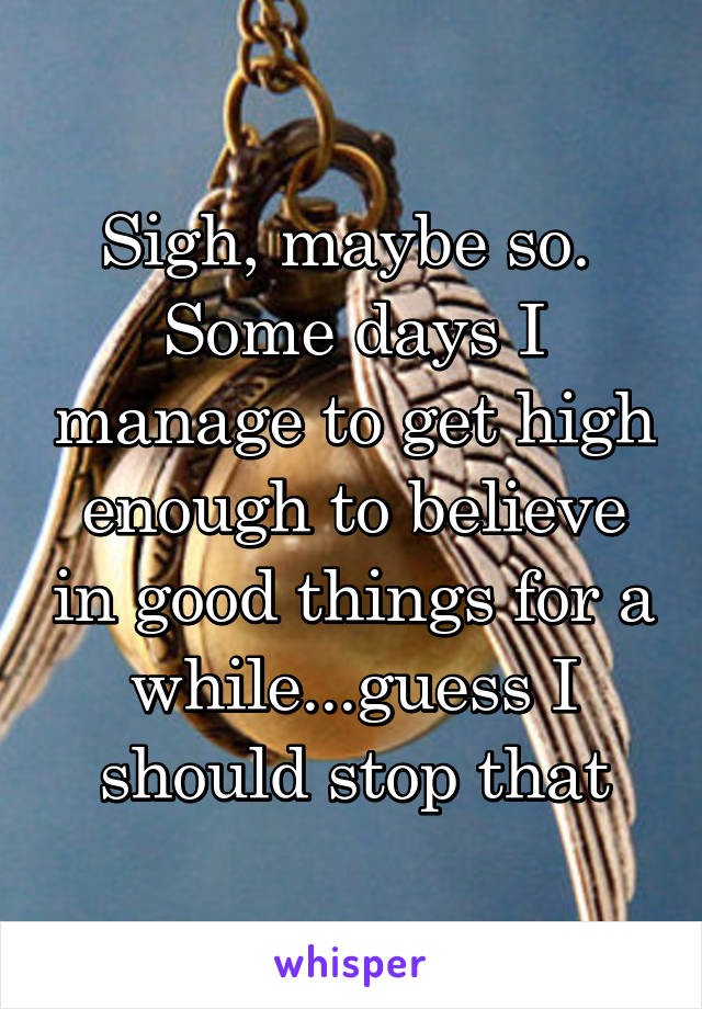 Sigh, maybe so. 
Some days I manage to get high enough to believe in good things for a while...guess I should stop that