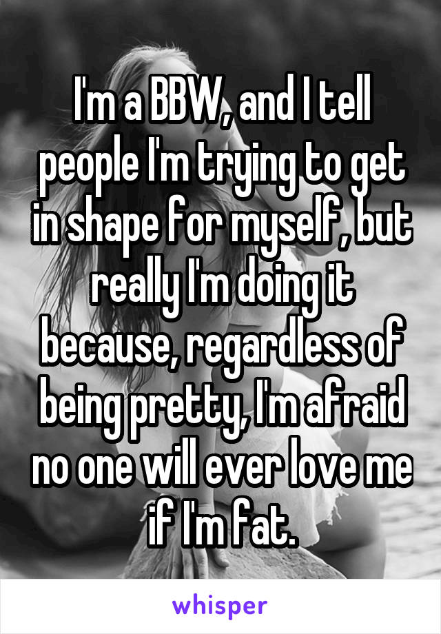 I'm a BBW, and I tell people I'm trying to get in shape for myself, but really I'm doing it because, regardless of being pretty, I'm afraid no one will ever love me if I'm fat.