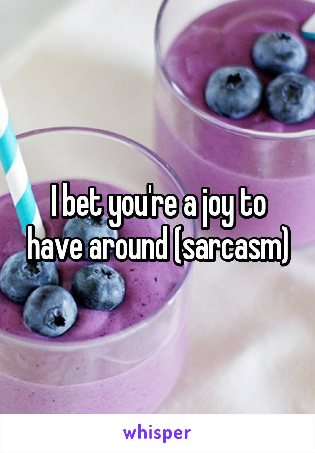 I bet you're a joy to have around (sarcasm)