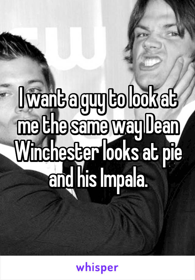 I want a guy to look at me the same way Dean Winchester looks at pie and his Impala.