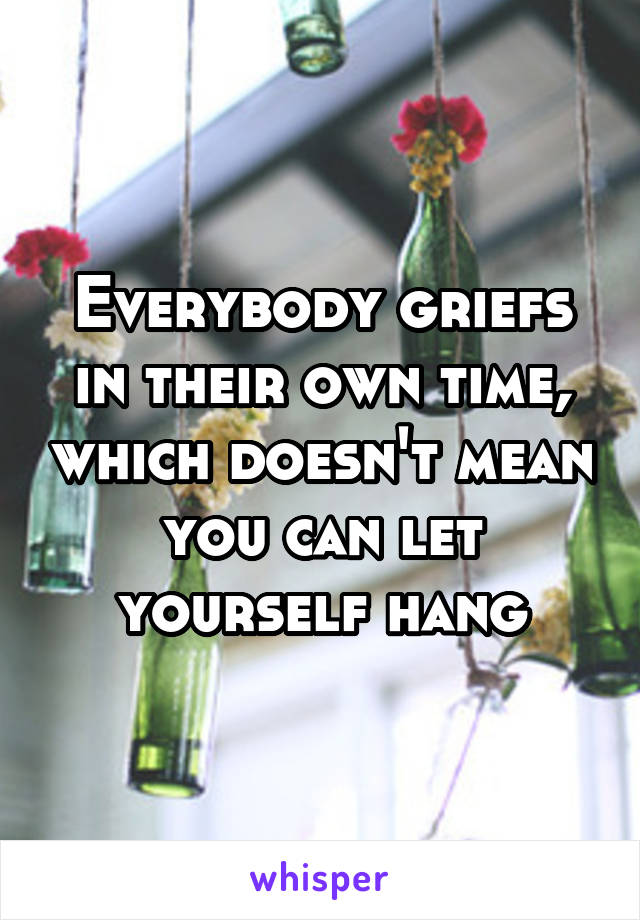 Everybody griefs in their own time, which doesn't mean you can let yourself hang