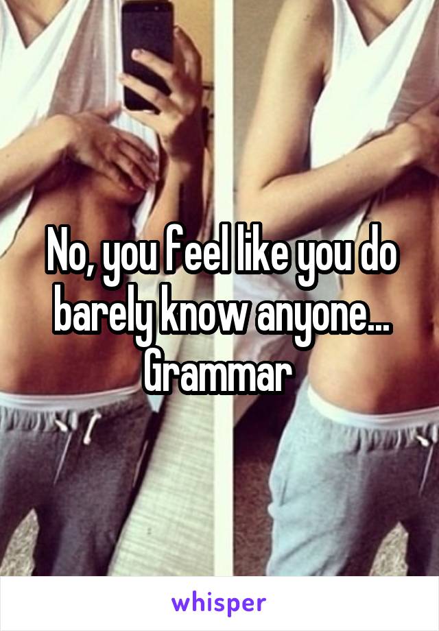 No, you feel like you do barely know anyone... Grammar 
