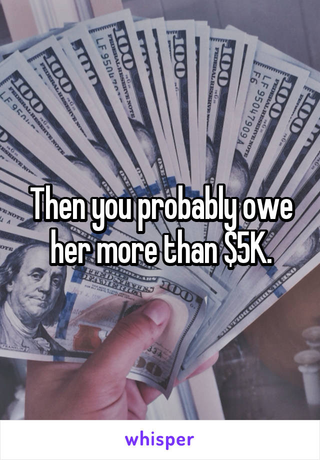 Then you probably owe her more than $5K.