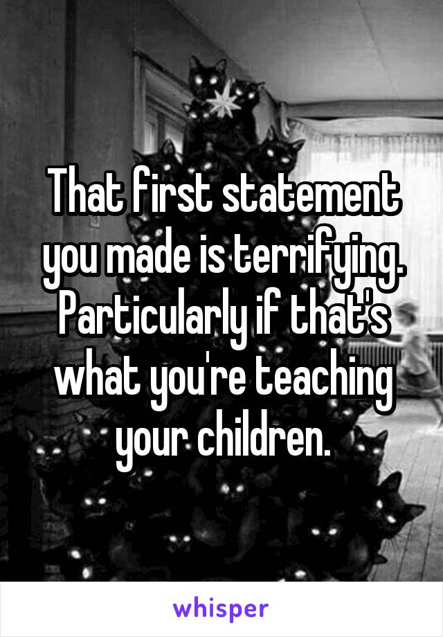 That first statement you made is terrifying. Particularly if that's what you're teaching your children.