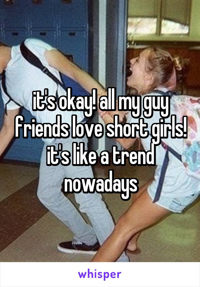it's okay! all my guy friends love short girls! it's like a trend nowadays