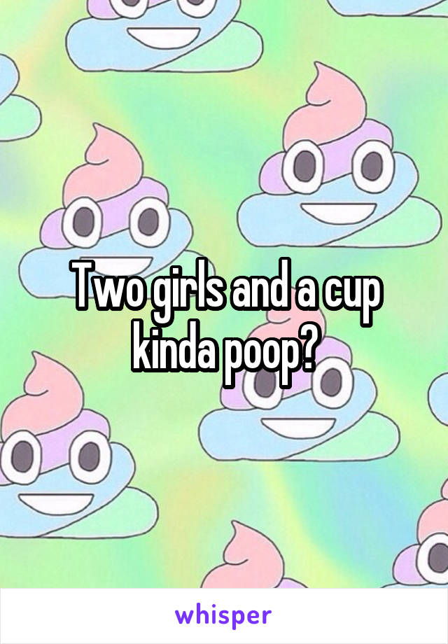 Two girls and a cup kinda poop?