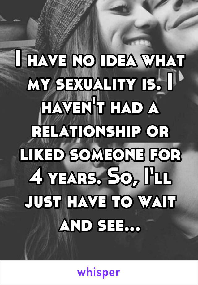 I have no idea what my sexuality is. I haven't had a relationship or liked someone for 4 years. So, I'll just have to wait and see...