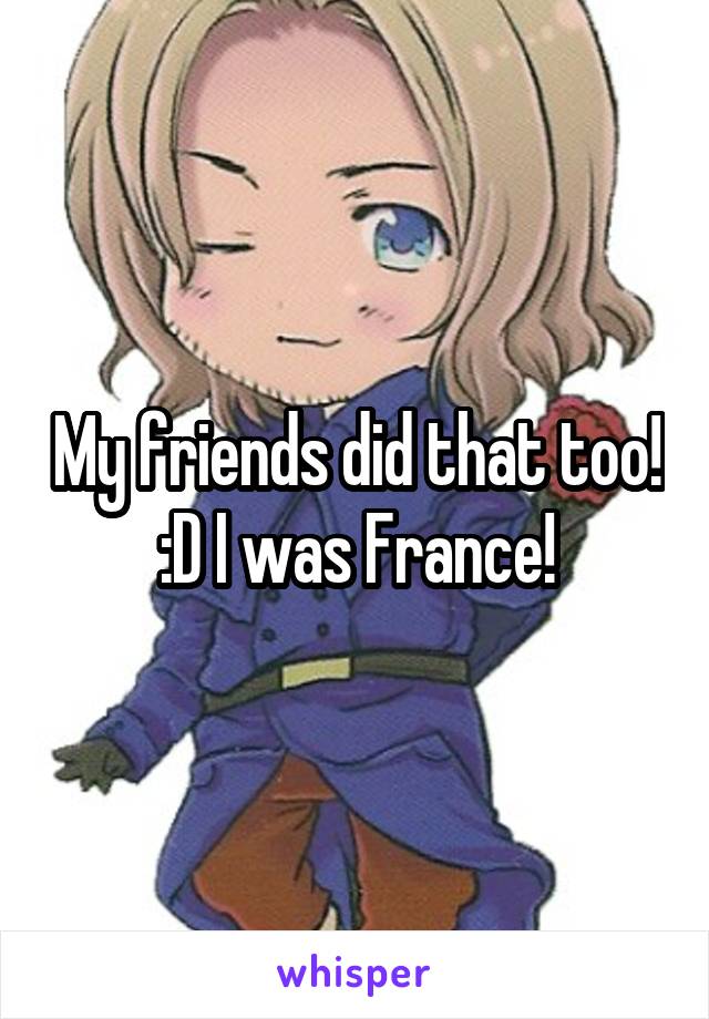 My friends did that too! :D I was France!